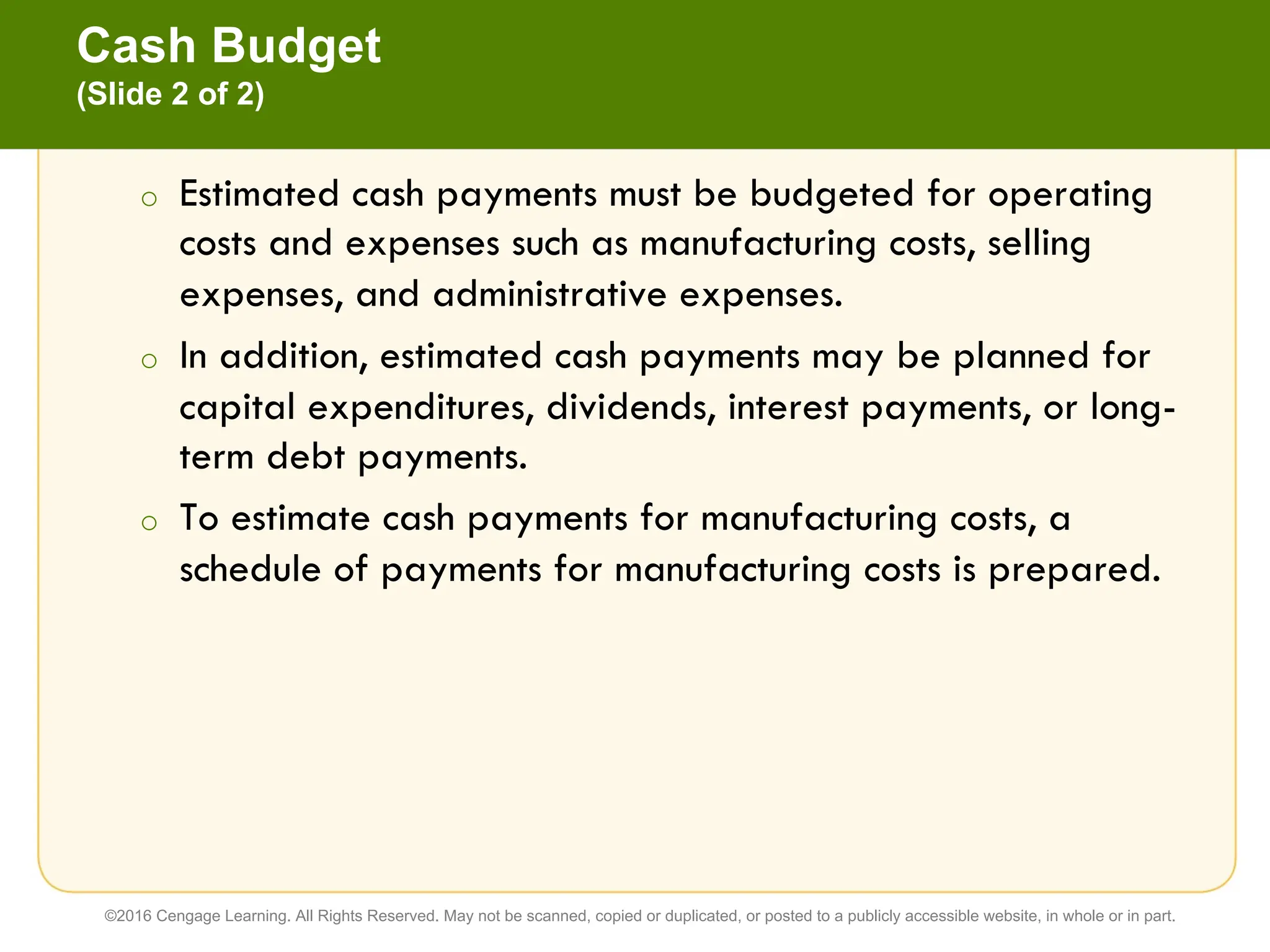 o Estimated cash payments must be budgeted for operating
costs and expenses such as manufacturing costs, selling
expenses, and administrative expenses.
o In addition, estimated cash payments may be planned for
capital expenditures, dividends, interest payments, or long-
term debt payments.
o To estimate cash payments for manufacturing costs, a
schedule of payments for manufacturing costs is prepared.
Cash Budget
(Slide 2 of 2)
©2016 Cengage Learning. All Rights Reserved. May not be scanned, copied or duplicated, or posted to a publicly accessible website, in whole or in part.
 