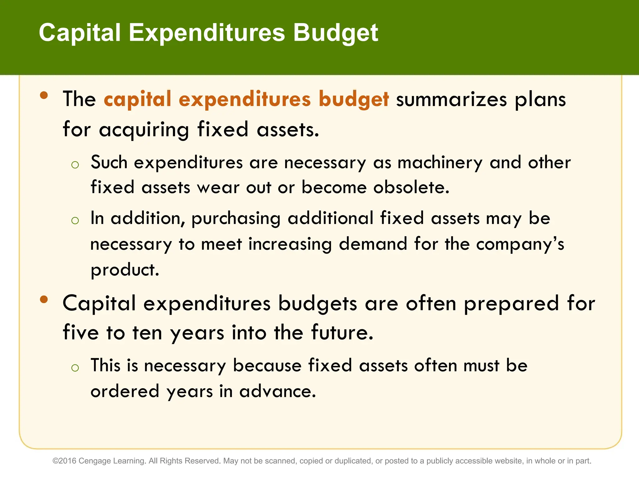 • The capital expenditures budget summarizes plans
for acquiring fixed assets.
o Such expenditures are necessary as machinery and other
fixed assets wear out or become obsolete.
o In addition, purchasing additional fixed assets may be
necessary to meet increasing demand for the company’s
product.
• Capital expenditures budgets are often prepared for
five to ten years into the future.
o This is necessary because fixed assets often must be
ordered years in advance.
Capital Expenditures Budget
©2016 Cengage Learning. All Rights Reserved. May not be scanned, copied or duplicated, or posted to a publicly accessible website, in whole or in part.
 
