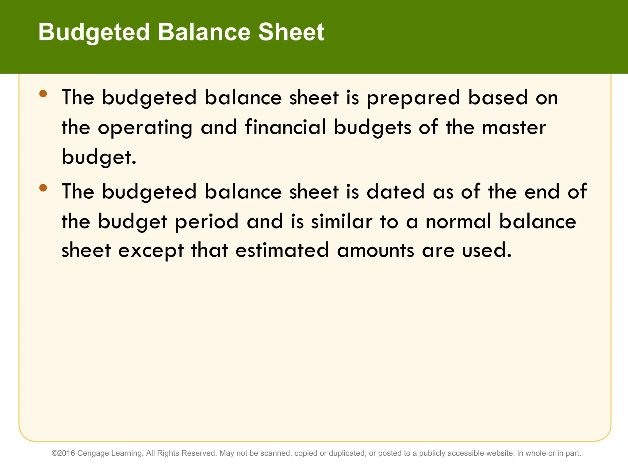 • The budgeted balance sheet is prepared based on
the operating and financial budgets of the master
budget.
• The budgeted balance sheet is dated as of the end of
the budget period and is similar to a normal balance
sheet except that estimated amounts are used.
Budgeted Balance Sheet
©2016 Cengage Learning. All Rights Reserved. May not be scanned, copied or duplicated, or posted to a publicly accessible website, in whole or in part.
 