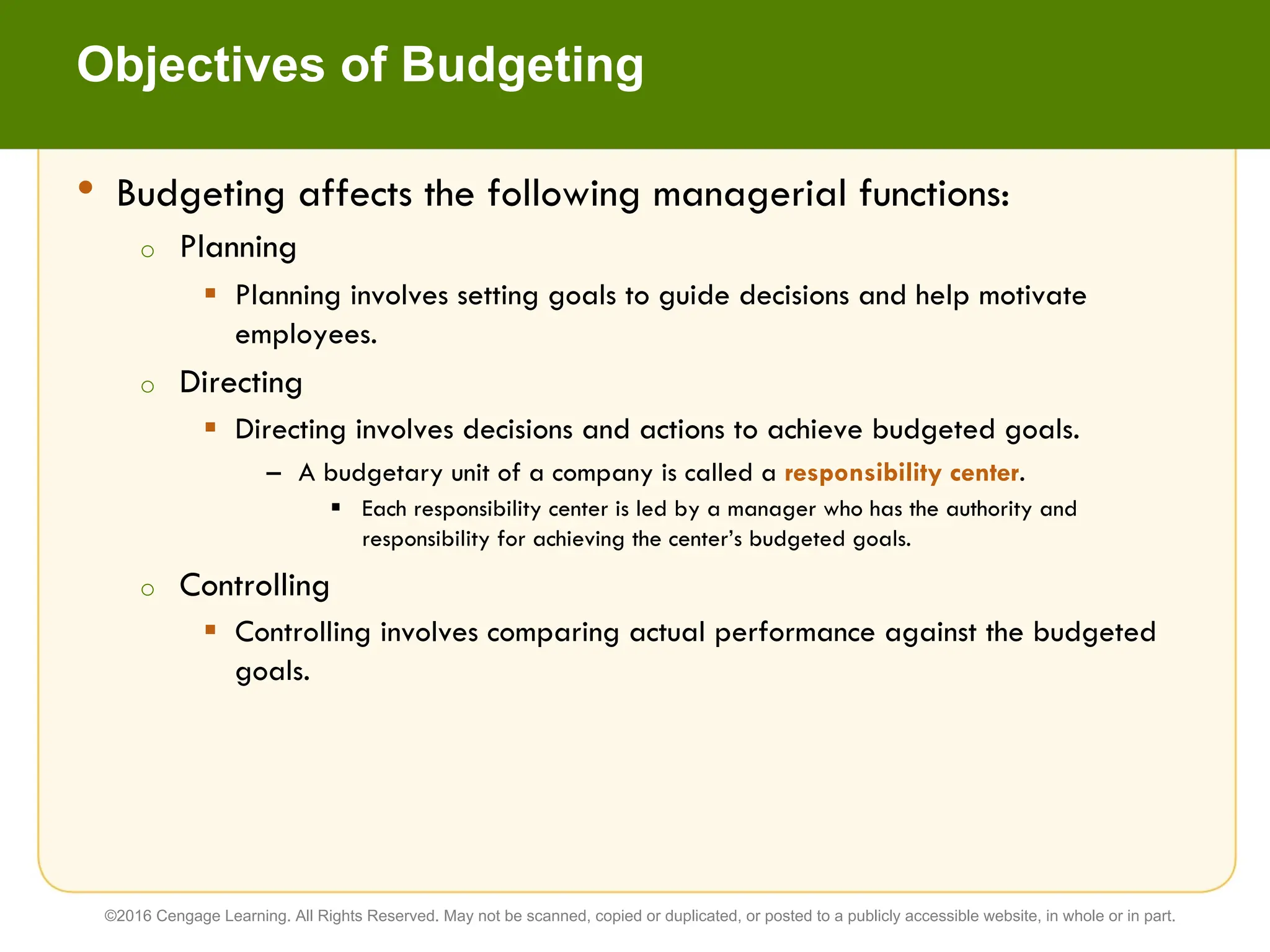 • Budgeting affects the following managerial functions:
o Planning
§ Planning involves setting goals to guide decisions and help motivate
employees.
o Directing
§ Directing involves decisions and actions to achieve budgeted goals.
– A budgetary unit of a company is called a responsibility center.
§ Each responsibility center is led by a manager who has the authority and
responsibility for achieving the center’s budgeted goals.
o Controlling
§ Controlling involves comparing actual performance against the budgeted
goals.
Objectives of Budgeting
©2016 Cengage Learning. All Rights Reserved. May not be scanned, copied or duplicated, or posted to a publicly accessible website, in whole or in part.
 