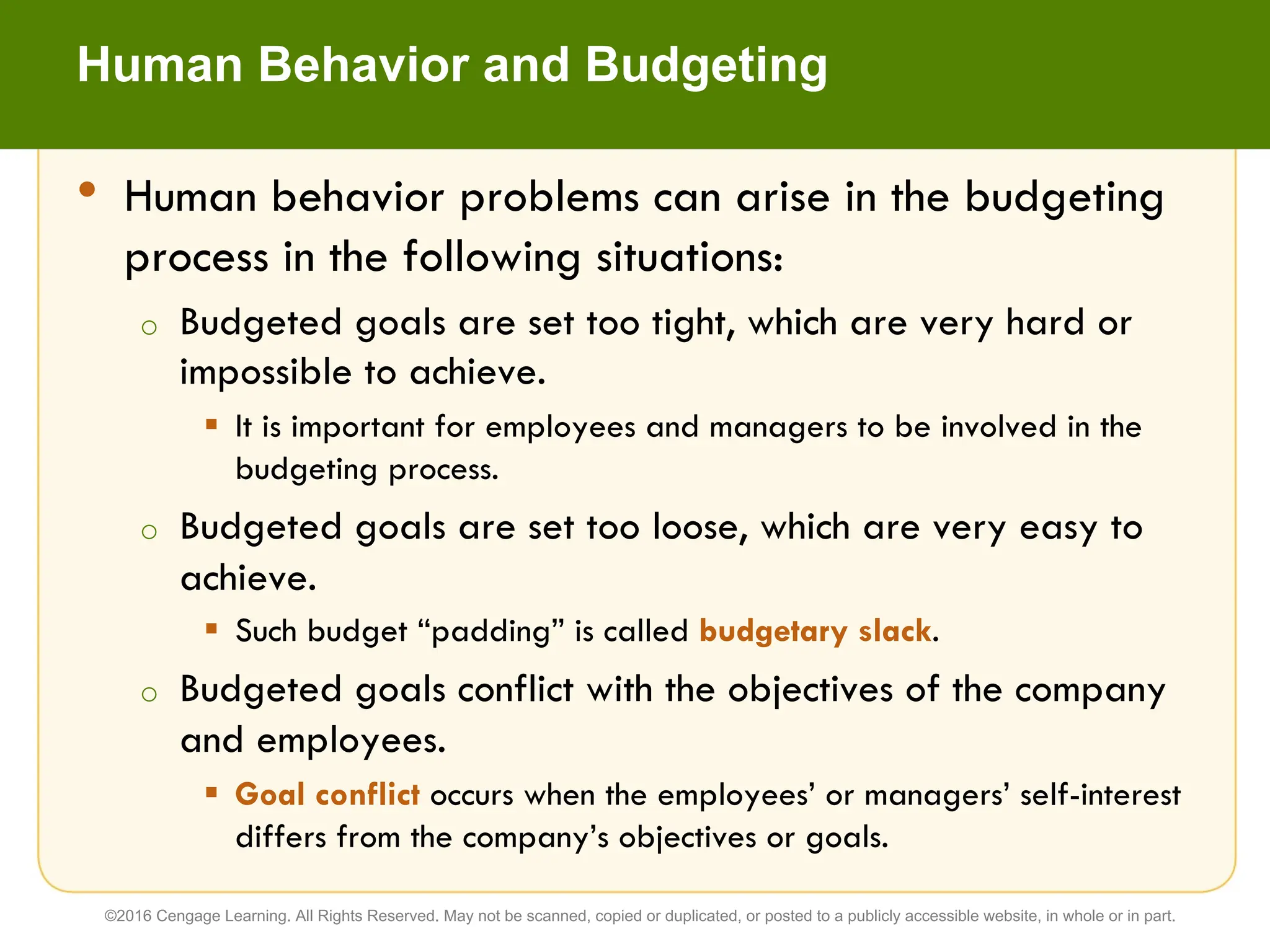 Human Behavior and Budgeting
• Human behavior problems can arise in the budgeting
process in the following situations:
o Budgeted goals are set too tight, which are very hard or
impossible to achieve.
§ It is important for employees and managers to be involved in the
budgeting process.
o Budgeted goals are set too loose, which are very easy to
achieve.
§ Such budget “padding” is called budgetary slack.
o Budgeted goals conflict with the objectives of the company
and employees.
§ Goal conflict occurs when the employees’ or managers’ self-interest
differs from the company’s objectives or goals.
©2016 Cengage Learning. All Rights Reserved. May not be scanned, copied or duplicated, or posted to a publicly accessible website, in whole or in part.
 
