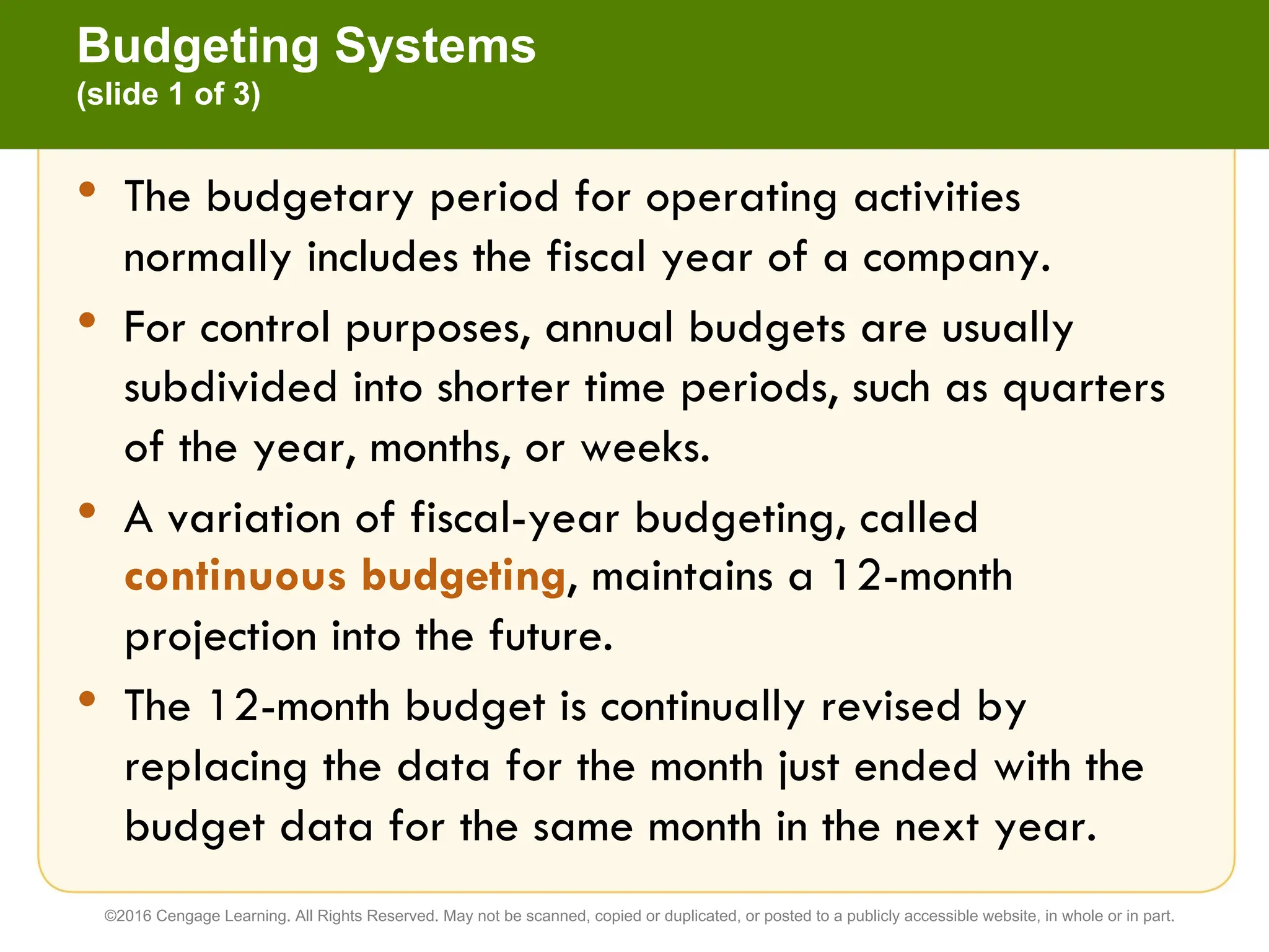 • The budgetary period for operating activities
normally includes the fiscal year of a company.
• For control purposes, annual budgets are usually
subdivided into shorter time periods, such as quarters
of the year, months, or weeks.
• A variation of fiscal-year budgeting, called
continuous budgeting, maintains a 12-month
projection into the future.
• The 12-month budget is continually revised by
replacing the data for the month just ended with the
budget data for the same month in the next year.
Budgeting Systems
(slide 1 of 3)
©2016 Cengage Learning. All Rights Reserved. May not be scanned, copied or duplicated, or posted to a publicly accessible website, in whole or in part.
 
