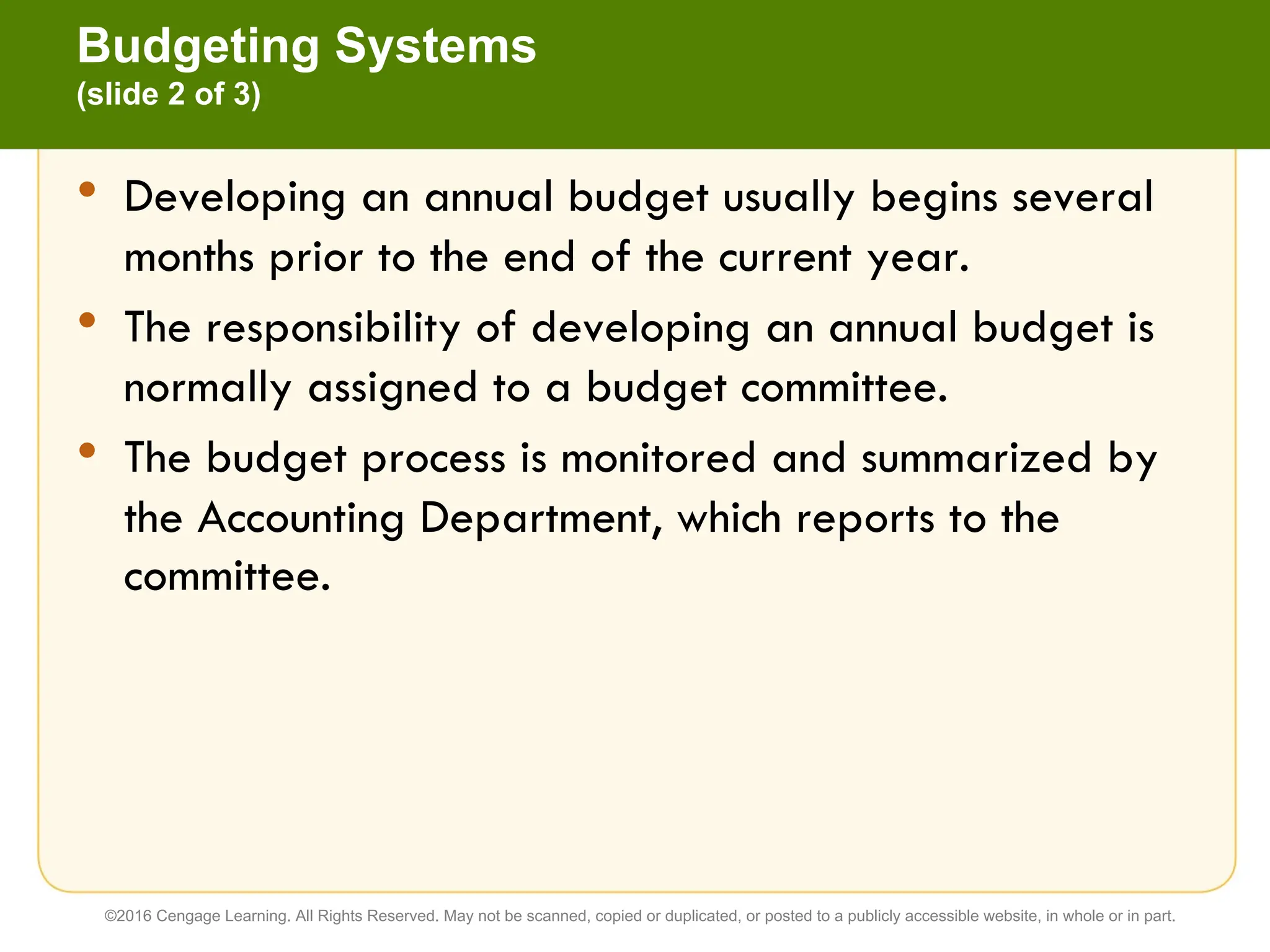 • Developing an annual budget usually begins several
months prior to the end of the current year.
• The responsibility of developing an annual budget is
normally assigned to a budget committee.
• The budget process is monitored and summarized by
the Accounting Department, which reports to the
committee.
Budgeting Systems
(slide 2 of 3)
©2016 Cengage Learning. All Rights Reserved. May not be scanned, copied or duplicated, or posted to a publicly accessible website, in whole or in part.
 