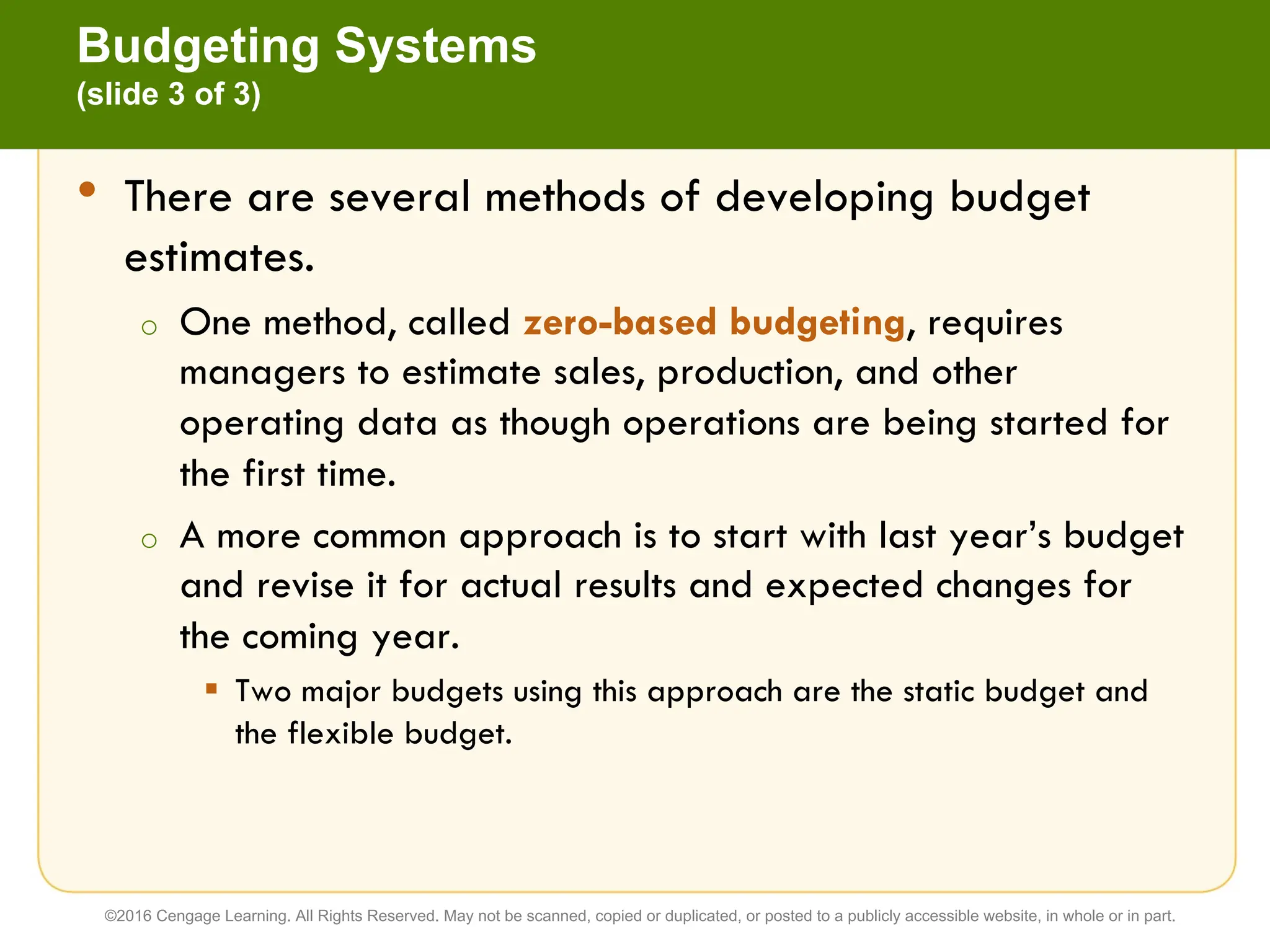 • There are several methods of developing budget
estimates.
o One method, called zero-based budgeting, requires
managers to estimate sales, production, and other
operating data as though operations are being started for
the first time.
o A more common approach is to start with last year’s budget
and revise it for actual results and expected changes for
the coming year.
§ Two major budgets using this approach are the static budget and
the flexible budget.
Budgeting Systems
(slide 3 of 3)
©2016 Cengage Learning. All Rights Reserved. May not be scanned, copied or duplicated, or posted to a publicly accessible website, in whole or in part.
 