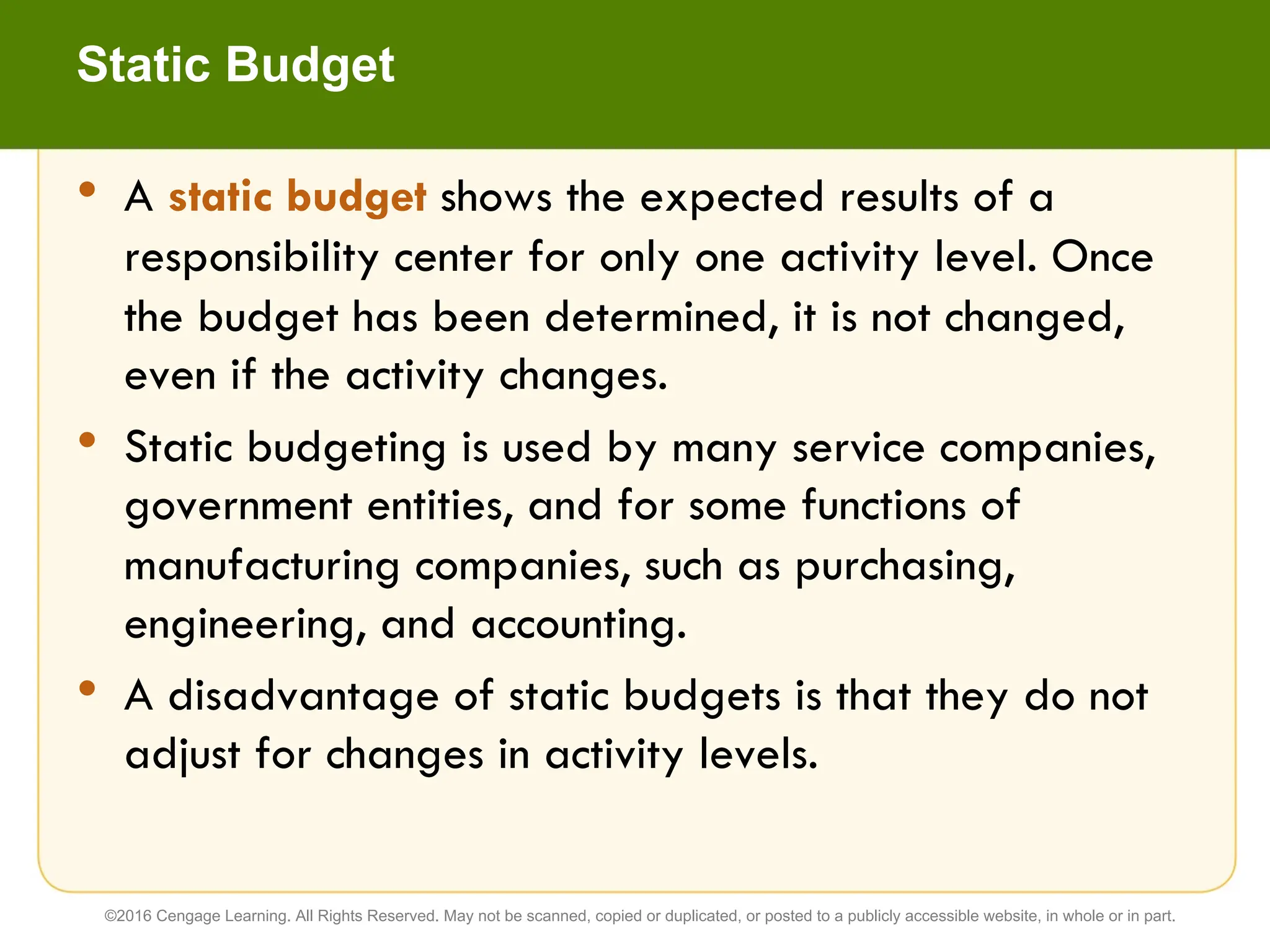 • A static budget shows the expected results of a
responsibility center for only one activity level. Once
the budget has been determined, it is not changed,
even if the activity changes.
• Static budgeting is used by many service companies,
government entities, and for some functions of
manufacturing companies, such as purchasing,
engineering, and accounting.
• A disadvantage of static budgets is that they do not
adjust for changes in activity levels.
Static Budget
©2016 Cengage Learning. All Rights Reserved. May not be scanned, copied or duplicated, or posted to a publicly accessible website, in whole or in part.
 