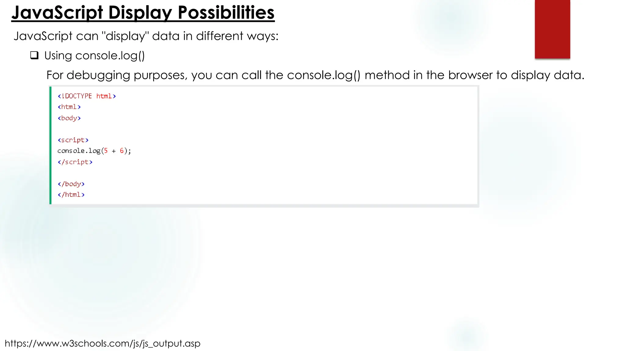 JavaScript Display Possibilities
https://www.w3schools.com/js/js_output.asp
JavaScript can "display" data in different ways:
❑ Using console.log()
For debugging purposes, you can call the console.log() method in the browser to display data.
 