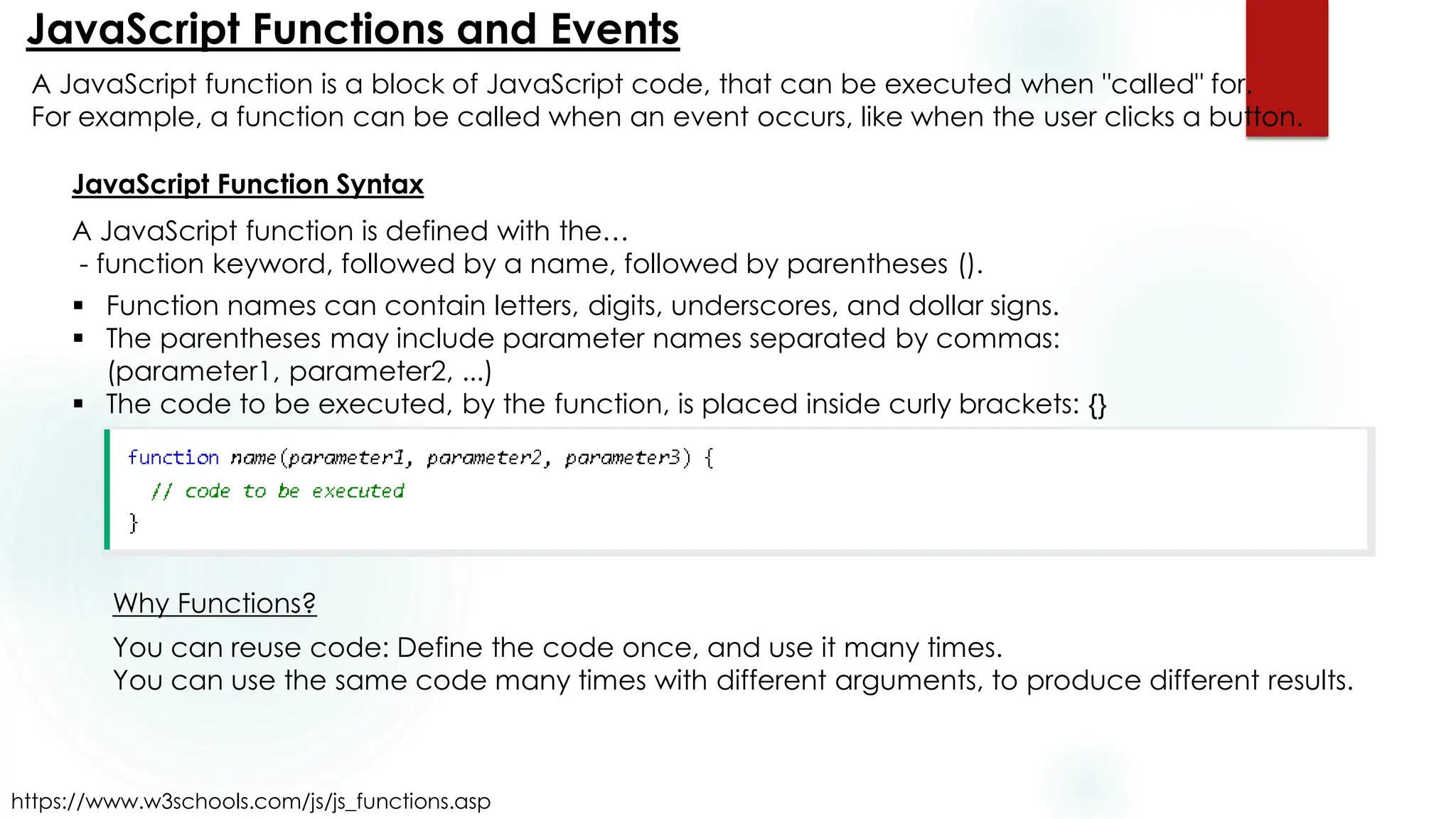 JavaScript Functions and Events
https://www.w3schools.com/js/js_functions.asp
A JavaScript function is a block of JavaScript code, that can be executed when "called" for.
For example, a function can be called when an event occurs, like when the user clicks a button.
JavaScript Function Syntax
A JavaScript function is defined with the…
- function keyword, followed by a name, followed by parentheses ().
▪ Function names can contain letters, digits, underscores, and dollar signs.
▪ The parentheses may include parameter names separated by commas:
(parameter1, parameter2, ...)
▪ The code to be executed, by the function, is placed inside curly brackets: {}
Why Functions?
You can reuse code: Define the code once, and use it many times.
You can use the same code many times with different arguments, to produce different results.
 