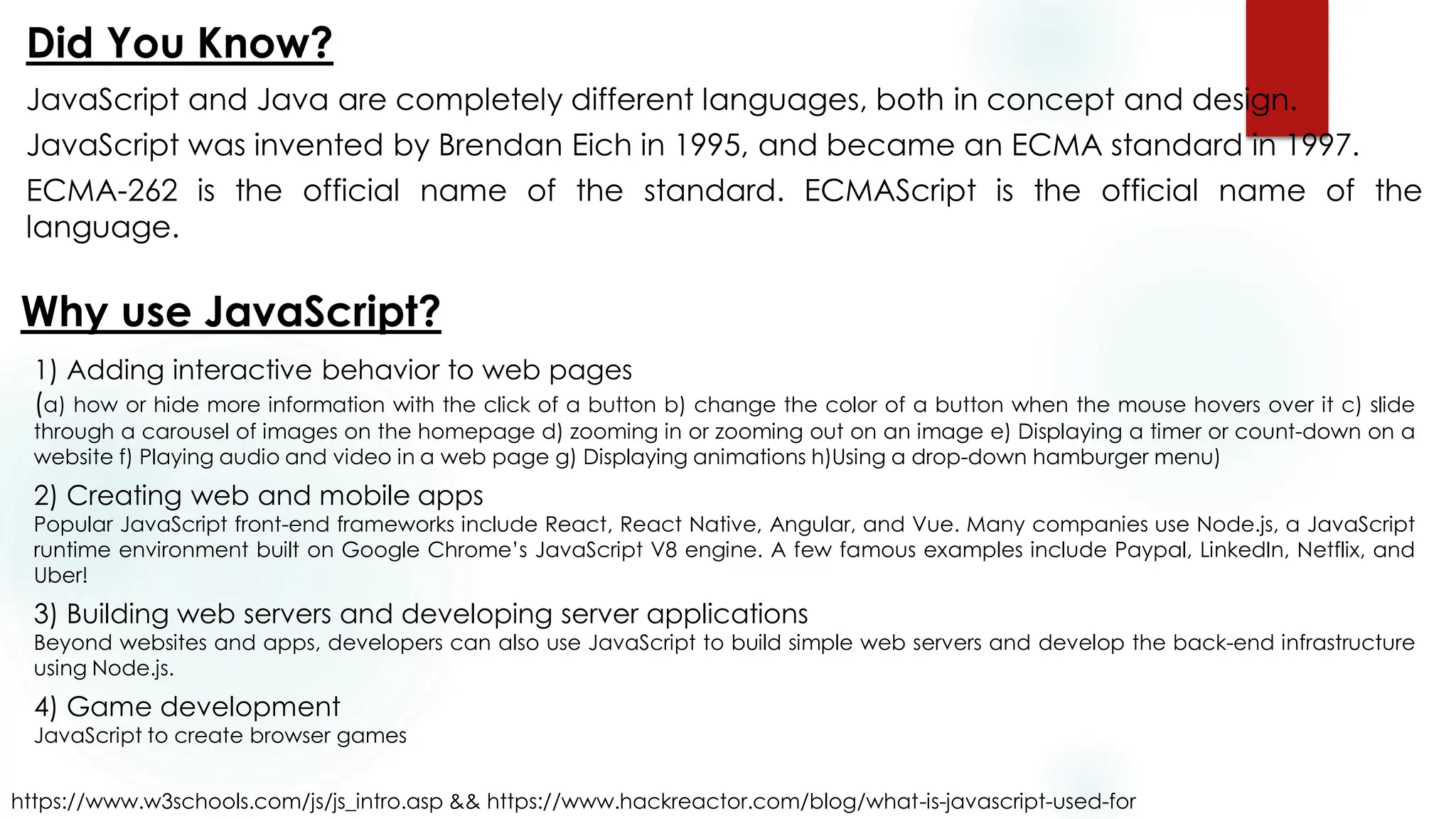 JavaScript and Java are completely different languages, both in concept and design.
JavaScript was invented by Brendan Eich in 1995, and became an ECMA standard in 1997.
ECMA-262 is the official name of the standard. ECMAScript is the official name of the
language.
Did You Know?
https://www.w3schools.com/js/js_intro.asp && https://www.hackreactor.com/blog/what-is-javascript-used-for
Why use JavaScript?
1) Adding interactive behavior to web pages
(a) how or hide more information with the click of a button b) change the color of a button when the mouse hovers over it c) slide
through a carousel of images on the homepage d) zooming in or zooming out on an image e) Displaying a timer or count-down on a
website f) Playing audio and video in a web page g) Displaying animations h)Using a drop-down hamburger menu)
2) Creating web and mobile apps
Popular JavaScript front-end frameworks include React, React Native, Angular, and Vue. Many companies use Node.js, a JavaScript
runtime environment built on Google Chrome’s JavaScript V8 engine. A few famous examples include Paypal, LinkedIn, Netflix, and
Uber!
3) Building web servers and developing server applications
Beyond websites and apps, developers can also use JavaScript to build simple web servers and develop the back-end infrastructure
using Node.js.
4) Game development
JavaScript to create browser games
 