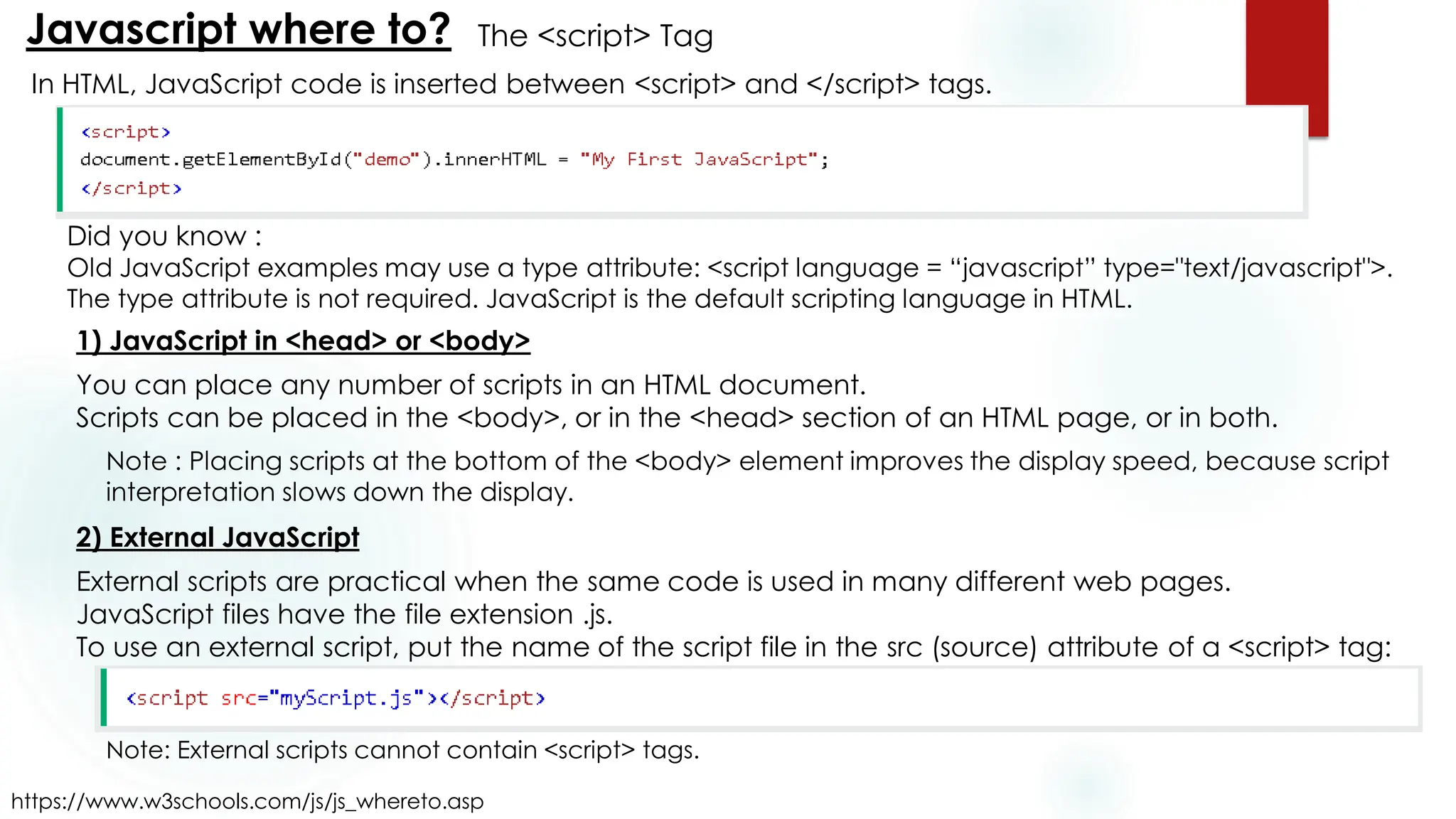 The <script> Tag
Javascript where to?
https://www.w3schools.com/js/js_whereto.asp
In HTML, JavaScript code is inserted between <script> and </script> tags.
Did you know :
Old JavaScript examples may use a type attribute: <script language = “javascript” type="text/javascript">.
The type attribute is not required. JavaScript is the default scripting language in HTML.
1) JavaScript in <head> or <body>
You can place any number of scripts in an HTML document.
Scripts can be placed in the <body>, or in the <head> section of an HTML page, or in both.
Note : Placing scripts at the bottom of the <body> element improves the display speed, because script
interpretation slows down the display.
2) External JavaScript
External scripts are practical when the same code is used in many different web pages.
JavaScript files have the file extension .js.
To use an external script, put the name of the script file in the src (source) attribute of a <script> tag:
Note: External scripts cannot contain <script> tags.
 