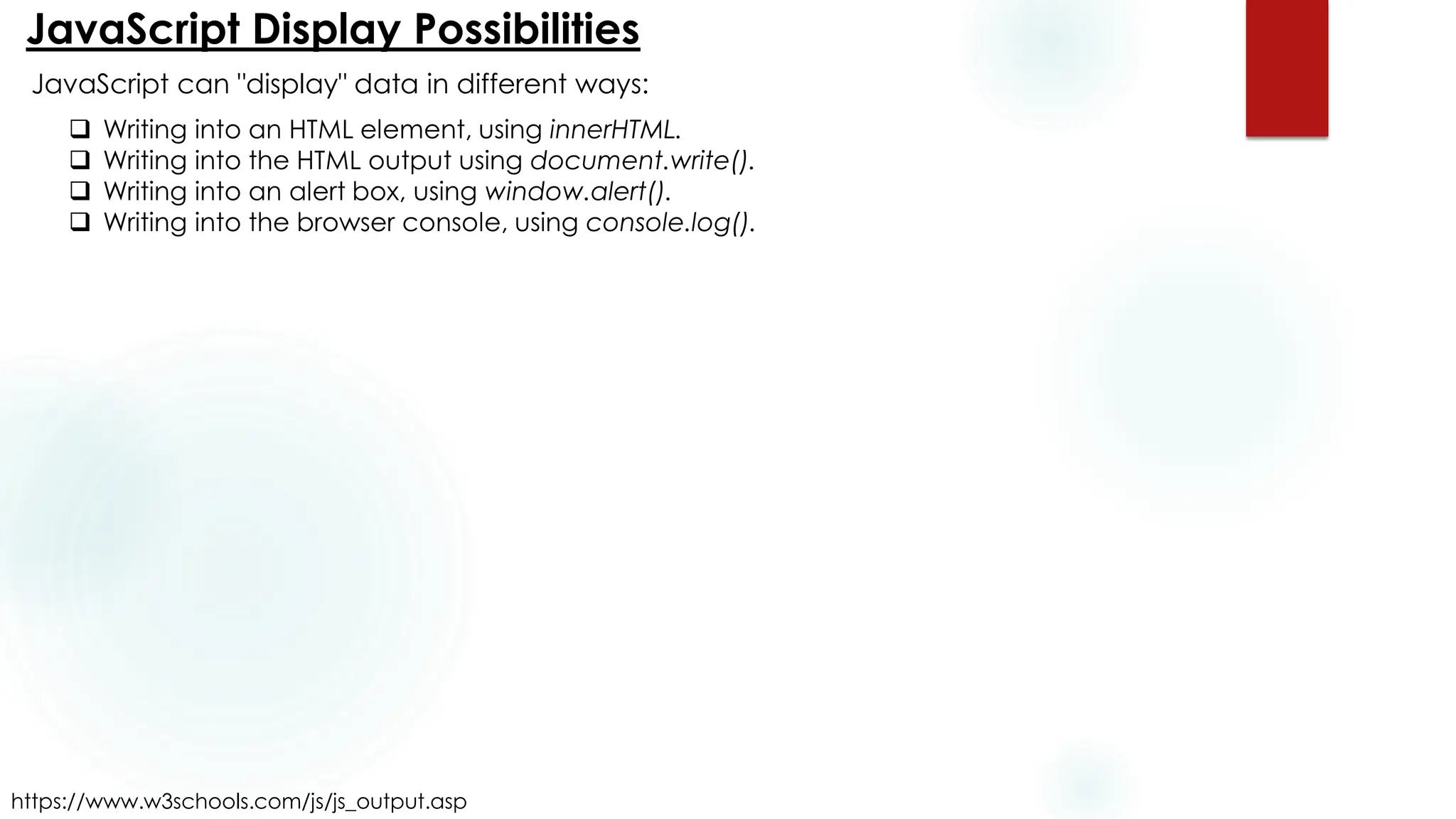 JavaScript Display Possibilities
https://www.w3schools.com/js/js_output.asp
JavaScript can "display" data in different ways:
❑ Writing into an HTML element, using innerHTML.
❑ Writing into the HTML output using document.write().
❑ Writing into an alert box, using window.alert().
❑ Writing into the browser console, using console.log().
 