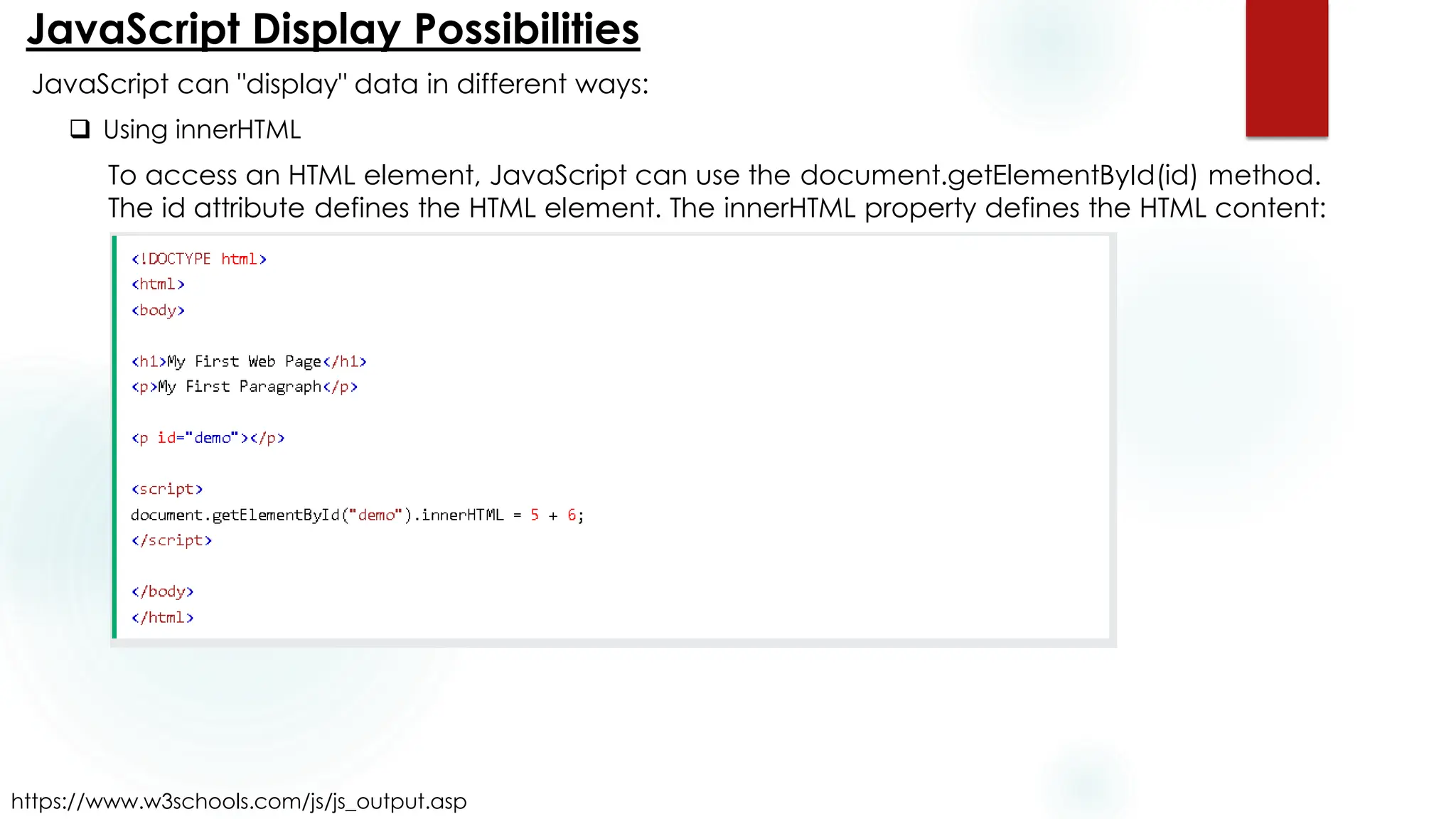 JavaScript Display Possibilities
https://www.w3schools.com/js/js_output.asp
JavaScript can "display" data in different ways:
❑ Using innerHTML
To access an HTML element, JavaScript can use the document.getElementById(id) method.
The id attribute defines the HTML element. The innerHTML property defines the HTML content:
 
