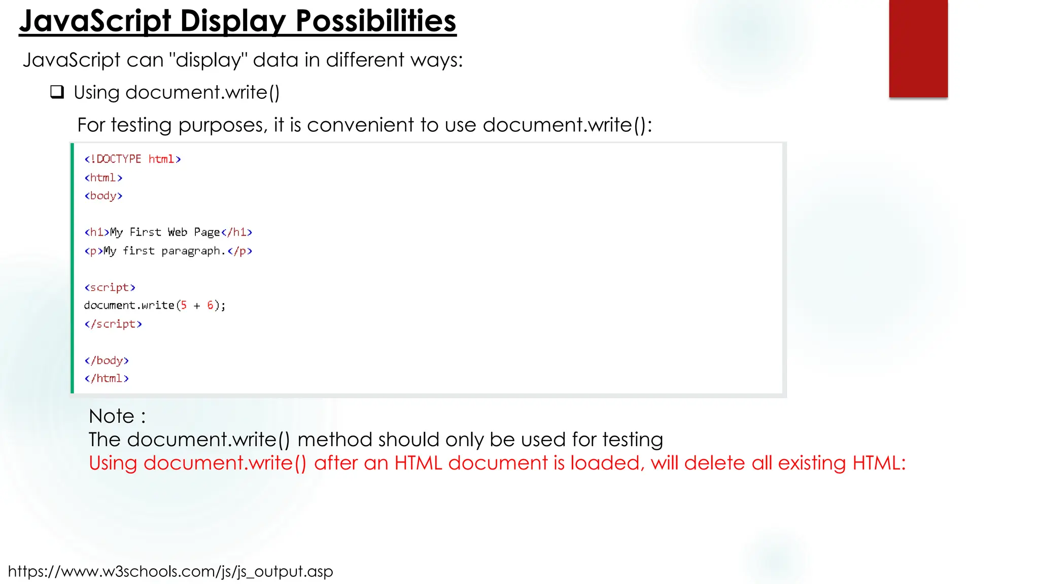 JavaScript Display Possibilities
https://www.w3schools.com/js/js_output.asp
JavaScript can "display" data in different ways:
❑ Using document.write()
For testing purposes, it is convenient to use document.write():
Note :
The document.write() method should only be used for testing
Using document.write() after an HTML document is loaded, will delete all existing HTML:
 