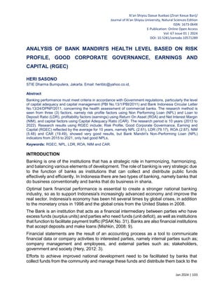 Xi'an Shiyou Daxue Xuebao (Ziran Kexue Ban)/
Journal of Xi'an Shiyou University, Natural Sciences Edition
ISSN: 1673-064X
E-Publication: Online Open Access
Vol: 67 Issue 01 | 2024
DOI: 10.5281/zenodo.10571289
Jan 2024 | 103
ANALYSIS OF BANK MANDIRI'S HEALTH LEVEL BASED ON RISK
PROFILE, GOOD CORPORATE GOVERNANCE, EARNINGS AND
CAPITAL (RGEC)
HERI SASONO
STIE Dharma Bumiputera, Jakarta. Email: heribtc@yahoo.co.id,
Abstract
Banking performance must meet criteria in accordance with Government regulations, particularly the level
of capital adequacy and capital management (PBI No.13/1/PBI/2011) and Bank Indonesia Circular Letter
No.13/24/DPNP/2011, concerning the health assessment of commercial banks. The research method is
seen from three (3) factors, namely risk profile factors using Non Performing Loan (NPL) and Loan to
Deposit Ratio (LDR), profitability factors (earnings) using Return On Asset (ROA) and Net Interest Margin
(NIM), and capital factors using Capital Adequacy Ratio (CAR). The research period is 10 years (2013 to
2022). Research results using RGEC include; Risk Profile, Good Corporate Govermance, Earning and
Capital (RGEC) reflected by the average for 10 years, namely NPL (2.61), LDR (79.17), ROA (2.87), NIM
(5.48) and CAR (19.49), showed very good results, but Bank Mandiri's Non-Performing Loan (NPL)
indicators from 2015 to 2021, only had good NPLs,
Keywords: RGEC, NPL, LDR, ROA, NIM and CAR.
INTRODUCTION
Banking is one of the institutions that has a strategic role in harmonizing, harmonizing,
and balancing various elements of development. The role of banking is very strategic due
to the function of banks as institutions that can collect and distribute public funds
effectively and efficiently. In Indonesia there are two types of banking, namely banks that
do business conventionally and banks that do business in sharia.
Optimal bank financial performance is essential to create a stronger national banking
industry, so as to support Indonesia's increasingly advanced economy and improve the
real sector. Indonesia's economy has been hit several times by global crises, in addition
to the monetary crisis in 1998 and the global crisis from the United States in 2008.
The Bank is an institution that acts as a financial intermediary between parties who have
excess funds (surplus units) and parties who need funds (unit deficit), as well as institutions
that function to facilitate payment traffic (PSAK No. 31). Banks are also financial institutions
that accept deposits and make loans (Mishkin, 2008: 9).
Financial statements are the result of an accounting process as a tool to communicate
financial data or company activities to interested parties, namely internal parties such as;
company management and employees, and external parties such as; stakeholders,
government and society (Hery, 2012: 3).
Efforts to achieve improved national development need to be facilitated by banks that
collect funds from the community and manage these funds and distribute them back to the
 