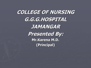COLLEGE OF NURSING
G.G.G.HOSPITAL
JAMANGAR
Presented By:
Mr.Karena M.D.
(Principal)
 
