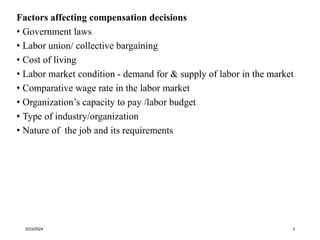 Factors affecting compensation decisions
• Government laws
• Labor union/ collective bargaining
• Cost of living
• Labor market condition - demand for & supply of labor in the market
• Comparative wage rate in the labor market
• Organization’s capacity to pay /labor budget
• Type of industry/organization
• Nature of the job and its requirements
3/23/2024 3
 