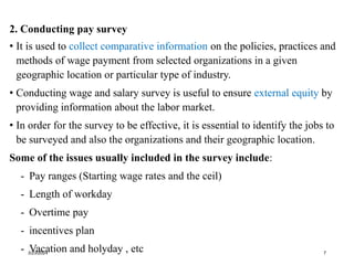 2. Conducting pay survey
• It is used to collect comparative information on the policies, practices and
methods of wage payment from selected organizations in a given
geographic location or particular type of industry.
• Conducting wage and salary survey is useful to ensure external equity by
providing information about the labor market.
• In order for the survey to be effective, it is essential to identify the jobs to
be surveyed and also the organizations and their geographic location.
Some of the issues usually included in the survey include:
- Pay ranges (Starting wage rates and the ceil)
- Length of workday
- Overtime pay
- incentives plan
- Vacation and holyday , etc
3/23/2024 7
 