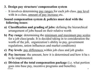 3. Design pay structure/ compensation system
- It involves determining pay ranges for each job class, pay level
with in a class, amount of pay increase etc.
Sound compensation system & policies must deal with the
following issues:
a) Classification and grading of jobs: defining the hierarchical
arrangement of jobs based on their relative worth
b) Pay range: determining the minimum and maximum pay scales
for a job class/grade. It is decided taking in to consideration the
worth of the job, organization’s ability to pay, government
regulations, union influences and market conditions)
c) Pay levels: pay differences within job class and job grades
d) Pay increase: the amount, how it is determined and how it ha s
to be implemented.
e) Division of the total compensation package (i.e. what portion
goes into base pay, incentive programs and benefits).
3/23/2024 8
 