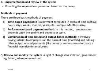 4. Implementation and review of the system
- Providing the required compensation based on the policy
Methods of payment
There are three basic methods of payment
a) Time-based payment: it is a payment computed in terms of time such as:
hours, days, weeks, months, years, etc. Example: Monthly salary.
b) Performance-based payment method: in this method, remuneration
depends upon the quality and quantity or work.
c) Combination of time-based and output-based methods: it involves
paying salaries to employees on the basis of time (monthly) and adding
other output related payments (like bonus or commissions) to create a
financial incentive for employees.
5) Review and modify the system in light of changes like inflation, government
regulation, job requirements etc
3/23/2024 9
 