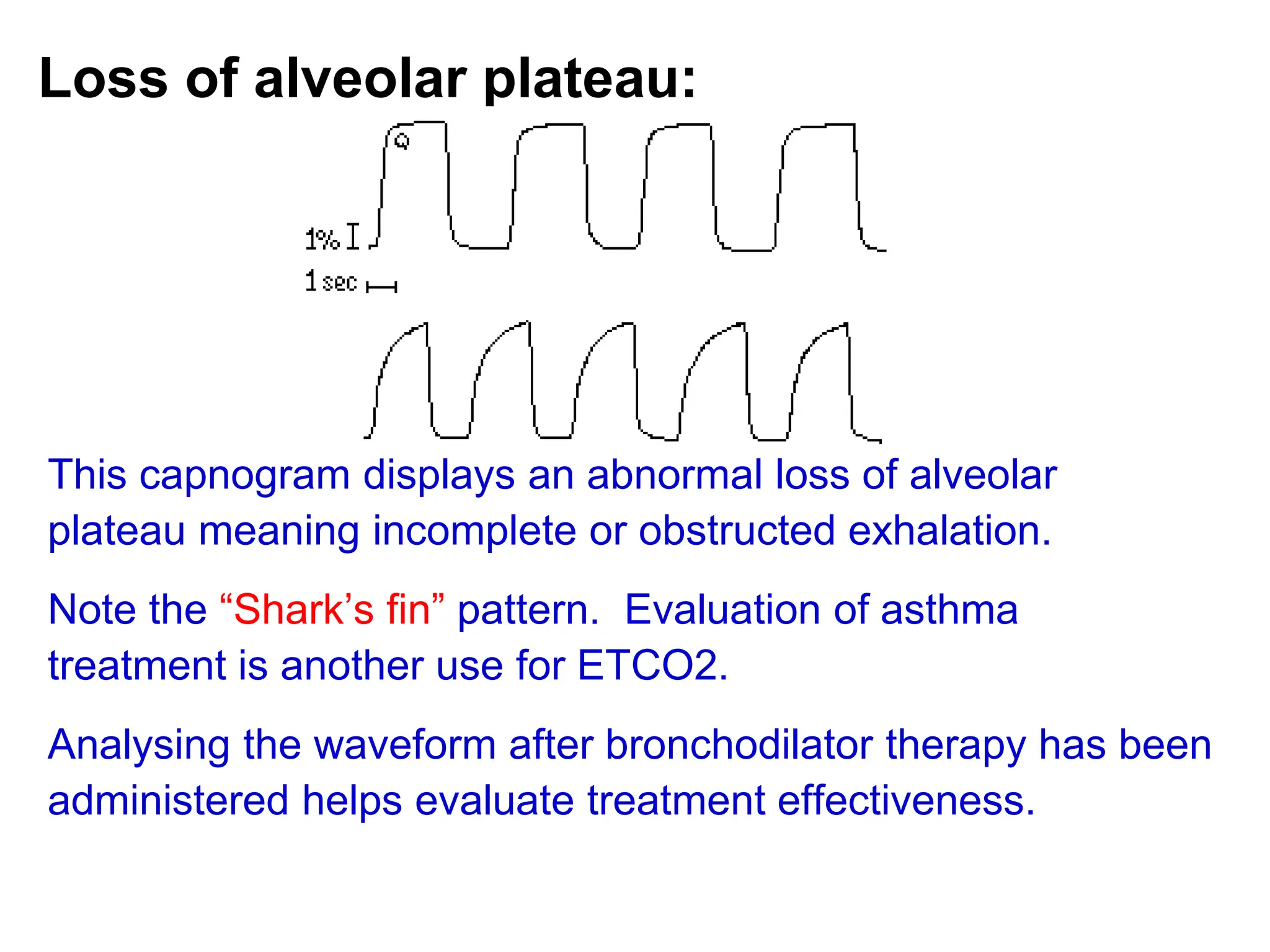 Loss of alveolar plateau:
This capnogram displays an abnormal loss of alveolar
plateau meaning incomplete or obstructed exhalation.
Note the “Shark’s fin” pattern. Evaluation of asthma
treatment is another use for ETCO2.
Analysing the waveform after bronchodilator therapy has been
administered helps evaluate treatment effectiveness.
 