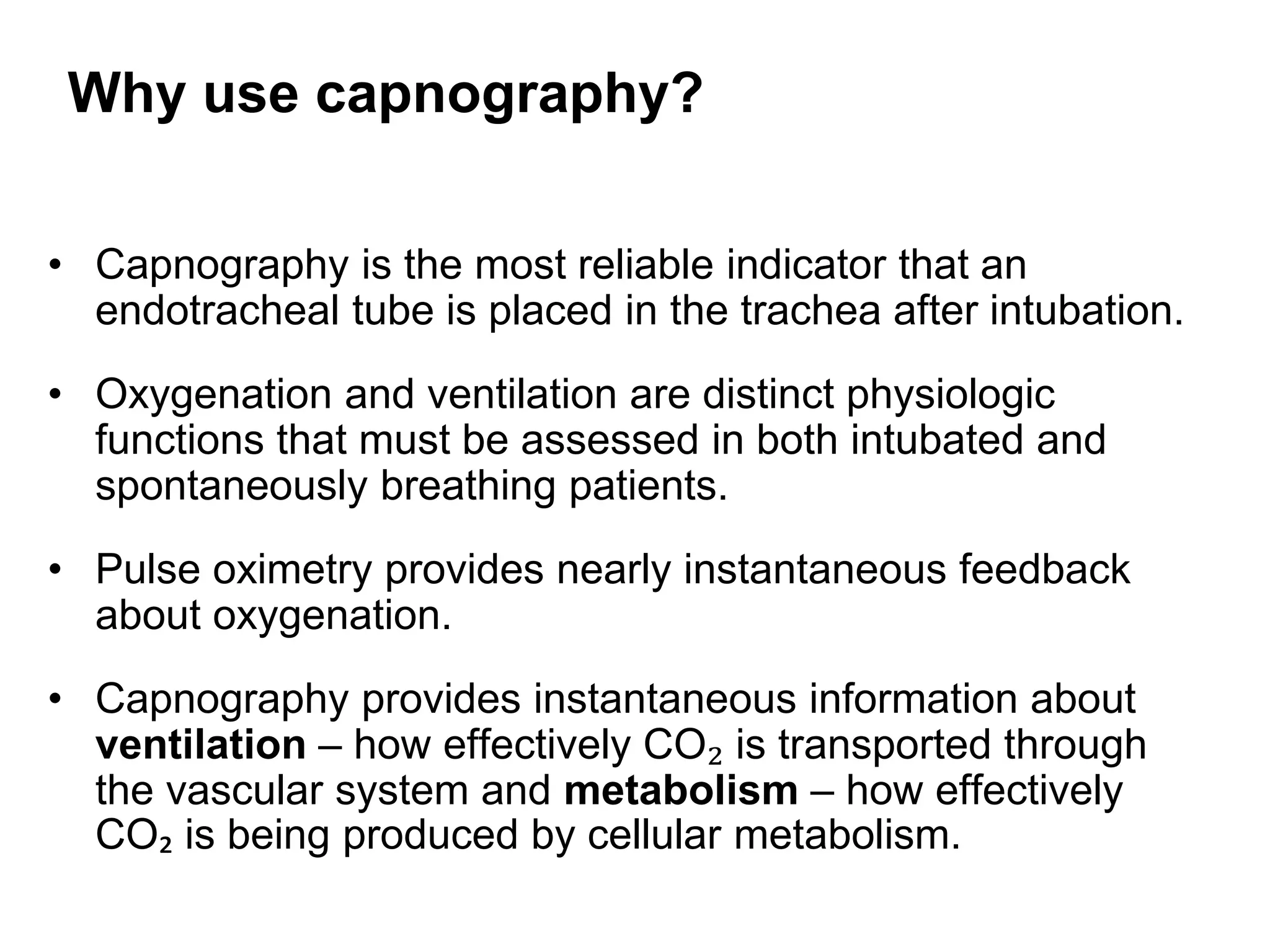 Why use capnography?
• Capnography is the most reliable indicator that an
endotracheal tube is placed in the trachea after intubation.
• Oxygenation and ventilation are distinct physiologic
functions that must be assessed in both intubated and
spontaneously breathing patients.
• Pulse oximetry provides nearly instantaneous feedback
about oxygenation.
• Capnography provides instantaneous information about
ventilation – how effectively CO₂ is transported through
the vascular system and metabolism – how effectively
CO₂ is being produced by cellular metabolism.
 