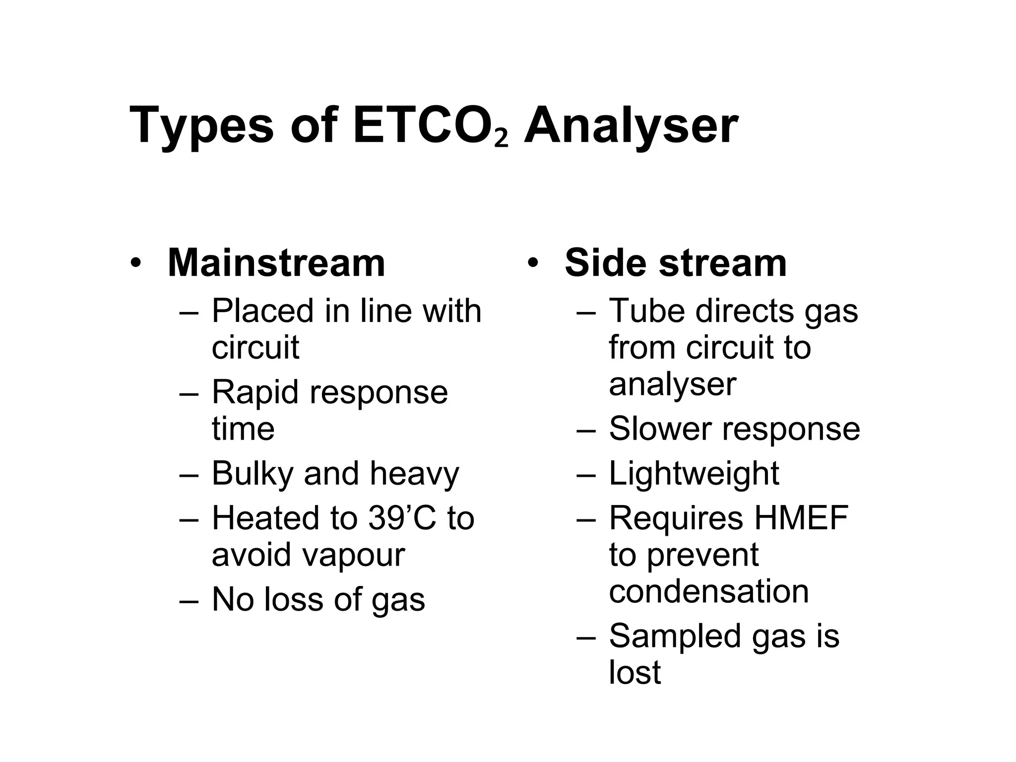 Types of ETCO₂ Analyser
• Mainstream
– Placed in line with
circuit
– Rapid response
time
– Bulky and heavy
– Heated to 39’C to
avoid vapour
– No loss of gas
• Side stream
– Tube directs gas
from circuit to
analyser
– Slower response
– Lightweight
– Requires HMEF
to prevent
condensation
– Sampled gas is
lost
 