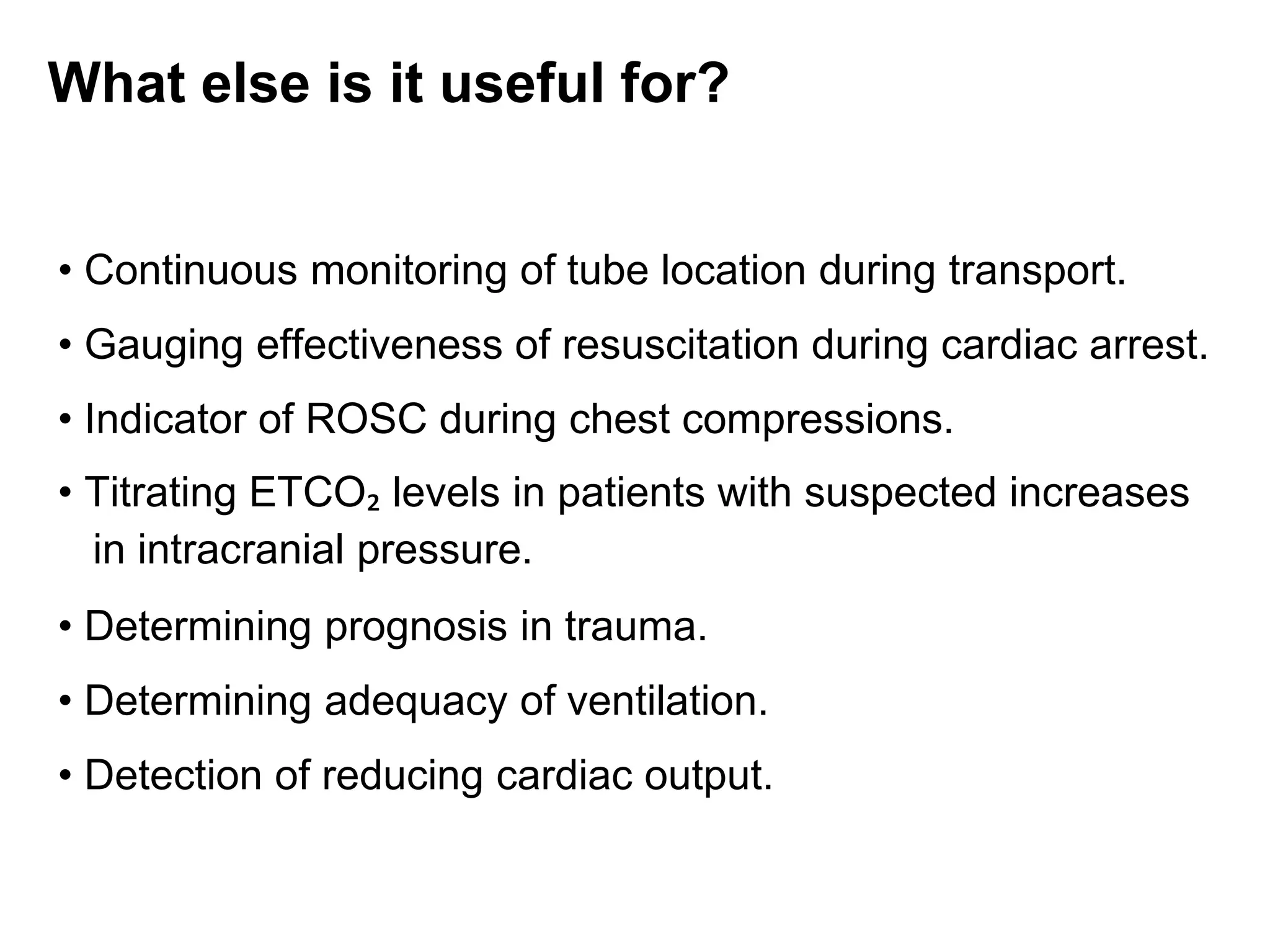 What else is it useful for?
• Continuous monitoring of tube location during transport.
• Gauging effectiveness of resuscitation during cardiac arrest.
• Indicator of ROSC during chest compressions.
• Titrating ETCO₂ levels in patients with suspected increases
in intracranial pressure.
• Determining prognosis in trauma.
• Determining adequacy of ventilation.
• Detection of reducing cardiac output.
 