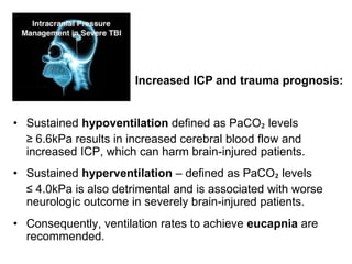 • Sustained hypoventilation defined as PaCO₂ levels
≥ 6.6kPa results in increased cerebral blood flow and
increased ICP, which can harm brain-injured patients.
• Sustained hyperventilation – defined as PaCO₂ levels
≤ 4.0kPa is also detrimental and is associated with worse
neurologic outcome in severely brain-injured patients.
• Consequently, ventilation rates to achieve eucapnia are
recommended.
Increased ICP and trauma prognosis:
 