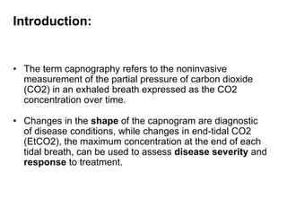 Introduction:
• The term capnography refers to the noninvasive
measurement of the partial pressure of carbon dioxide
(CO2) in an exhaled breath expressed as the CO2
concentration over time.
• Changes in the shape of the capnogram are diagnostic
of disease conditions, while changes in end-tidal CO2
(EtCO2), the maximum concentration at the end of each
tidal breath, can be used to assess disease severity and
response to treatment.
 
