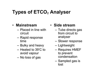 Types of ETCO₂ Analyser
• Mainstream
– Placed in line with
circuit
– Rapid response
time
– Bulky and heavy
– Heated to 39’C to
avoid vapour
– No loss of gas
• Side stream
– Tube directs gas
from circuit to
analyser
– Slower response
– Lightweight
– Requires HMEF
to prevent
condensation
– Sampled gas is
lost
 