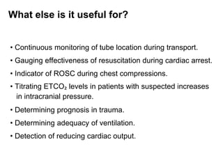 What else is it useful for?
• Continuous monitoring of tube location during transport.
• Gauging effectiveness of resuscitation during cardiac arrest.
• Indicator of ROSC during chest compressions.
• Titrating ETCO₂ levels in patients with suspected increases
in intracranial pressure.
• Determining prognosis in trauma.
• Determining adequacy of ventilation.
• Detection of reducing cardiac output.
 