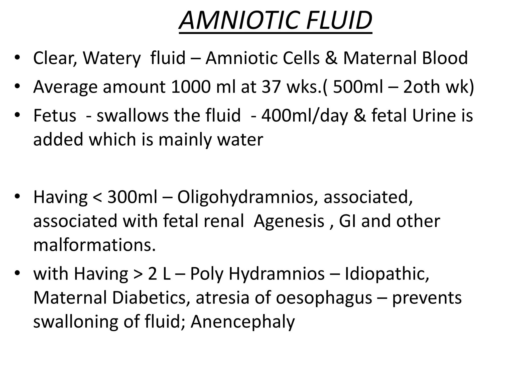 AMNIOTIC FLUID
• Clear, Watery fluid – Amniotic Cells & Maternal Blood
• Average amount 1000 ml at 37 wks.( 500ml – 2oth wk)
• Fetus - swallows the fluid - 400ml/day & fetal Urine is
added which is mainly water
• Having < 300ml – Oligohydramnios, associated,
associated with fetal renal Agenesis , GI and other
malformations.
• with Having > 2 L – Poly Hydramnios – Idiopathic,
Maternal Diabetics, atresia of oesophagus – prevents
swalloning of fluid; Anencephaly
 