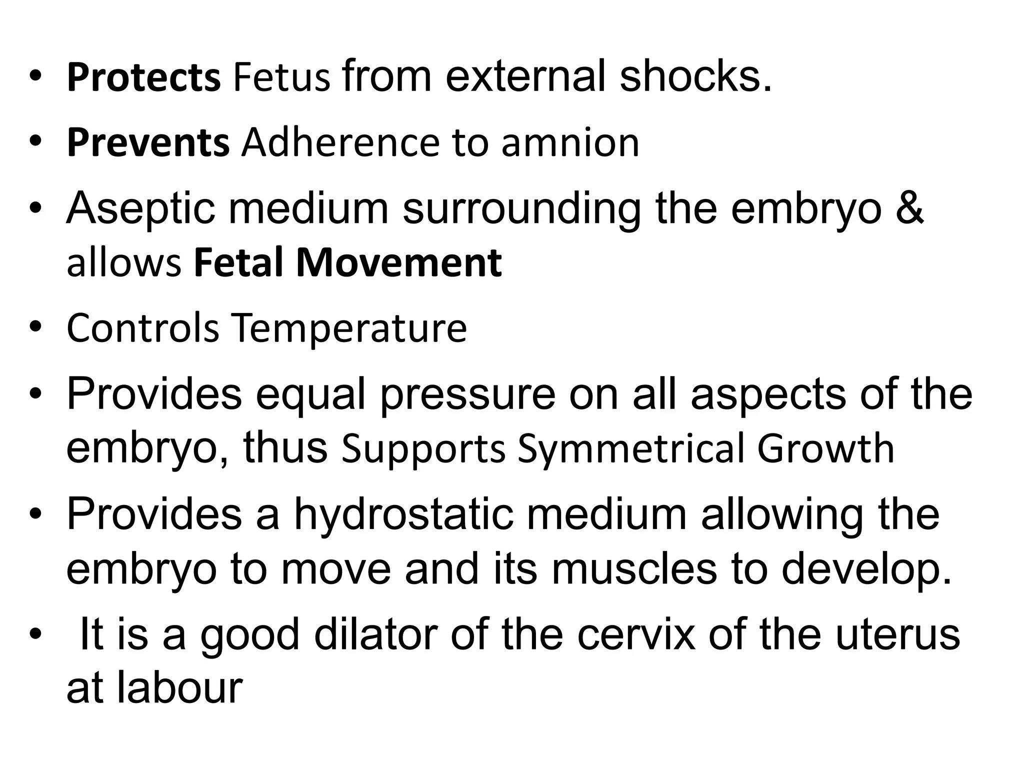 • Protects Fetus from external shocks.
• Prevents Adherence to amnion
• Aseptic medium surrounding the embryo &
allows Fetal Movement
• Controls Temperature
• Provides equal pressure on all aspects of the
embryo, thus Supports Symmetrical Growth
• Provides a hydrostatic medium allowing the
embryo to move and its muscles to develop.
• It is a good dilator of the cervix of the uterus
at labour
 