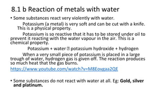 8.1 b Reaction of metals with water
• Some substances react very violently with water.
Potassium (a metal) is very soft and can be cut with a knife.
This is a physical property.
Potassium is so reactive that it has to be stored under oil to
prevent it reacting with the water vapour in the air. This is a
chemical property.
Potassium + water 🡪 potassium hydroxide + hydrogen
When a very small piece of potassium is placed in a large
trough of water, hydrogen gas is given off. The reaction produces
so much heat that the gas burns.
https://www.youtube.com/watch?v=M8Eovgaa2QE
• Some substances do not react with water at all. Eg: Gold, silver
and platinum.
 