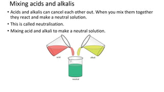 Mixing acids and alkalis
• Acids and alkalis can cancel each other out. When you mix them together
they react and make a neutral solution.
• This is called neutralisation.
• Mixing acid and alkali to make a neutral solution.
 