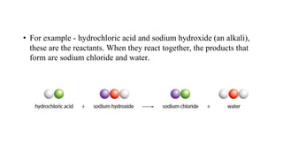 • For example - hydrochloric acid and sodium hydroxide (an alkali),
these are the reactants. When they react together, the products that
form are sodium chloride and water.
 