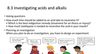 8.3 Investigating acids and alkalis
• Asking questions
• How much lime should be added to an acid lake to neutralise it?
• Which is the best indigestion remedy (treatment for an illness or injury)?
• How much toothpaste is needed to neutralise the acid in your mouth?
• Planning an investigation
When you plan to do an investigation, you have to design an experiment.
 