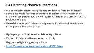 8.4 Detecting chemical reactions
• In a chemical reaction, new products are formed from the reactants.
• Some observable features of chemical reactions are Change in color,
Change in temperature, Change in state, Formation of a precipitate, and
Evolution of a gas
• One of the most useful clues to help decide if a chemical reaction has
taken place is Evolution of a gas.
• Hydrogen gas – ‘Pop’ sound with burning splinter.
• Carbon dioxide - the limewater turns cloudy.
• Oxygen – relight the glowing splinter
• https://www.youtube.com/watch?v=tyhWF1EYtok
 
