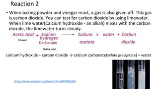 Reaction 2
• When baking powder and vinegar react, a gas is also given off. This gas
is carbon dioxide. You can test for carbon dioxide by using limewater.
When lime water(Calcium hydroxide - an alkali) mixes with the carbon
dioxide, the limewater turns cloudy.
calcium hydroxide + carbon dioxide → calcium carbonate(White precipitate) + water
https://www.youtube.com/watch?v=v84VXOHoGlI
 