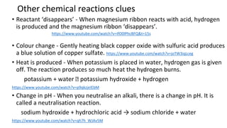 Other chemical reactions clues
• Reactant ‘disappears’ - When magnesium ribbon reacts with acid, hydrogen
is produced and the magnesium ribbon ‘disappears’.
• Colour change - Gently heating black copper oxide with sulfuric acid produces
a blue solution of copper sulfate. https://www.youtube.com/watch?v=joTW3iqLceg
• Heat is produced - When potassium is placed in water, hydrogen gas is given
off. The reaction produces so much heat the hydrogen burns.
potassium + water 🡪 potassium hydroxide + hydrogen
https://www.youtube.com/watch?v=p9qkzjeIEbM
• Change in pH - When you neutralise an alkali, there is a change in pH. It is
called a neutralisation reaction.
sodium hydroxide + hydrochloric acid → sodium chloride + water
https://www.youtube.com/watch?v=qh7h_WJAv5M
https://www.youtube.com/watch?v=IfO0lPhcBFQ&t=15s
 