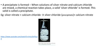 • A precipitate is formed – When solutions of silver nitrate and calcium chloride
are mixed, a chemical reaction takes place, a solid ‘silver chloride’ is formed. This
solid is called a precipitate.
Eg: silver nitrate + calcium chloride → silver chloride (precipitate)+ calcium nitrate
https://www.youtube.com/watch?v=VnLLOcP3ua
A
 