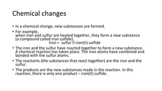 Chemical changes
• In a chemical change, new substances are formed.
• For example,
when iron and sulfur are heated together, they form a new substance
(a compound called iron sulfide).
Iron + sulfur 🡪 iron(II) sulfide
• The iron and the sulfur have reacted together to form a new substance.
A chemical reaction has taken place. The iron atoms have combined and
bonded with the sulfur atoms.
• The reactants (the substances that react together) are the iron and the
sulfur.
• The products are the new substances made in the reaction. In this
reaction, there is only one product – iron(II) sulfide.
 
