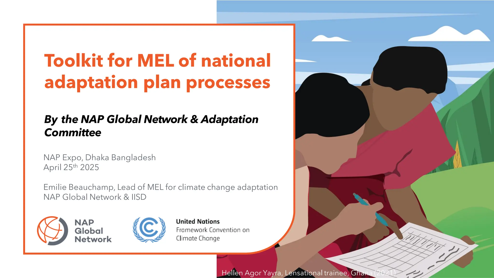 Toolkit for MEL of national
adaptation plan processes
By the NAP Global Network & Adaptation
Committee
NAP Expo, Dhaka Bangladesh
April 25th 2025
Emilie Beauchamp, Lead of MEL for climate change adaptation
NAP Global Network & IISD
Hellen Agor Yayra, Lensational trainee, Ghana (2021)
 