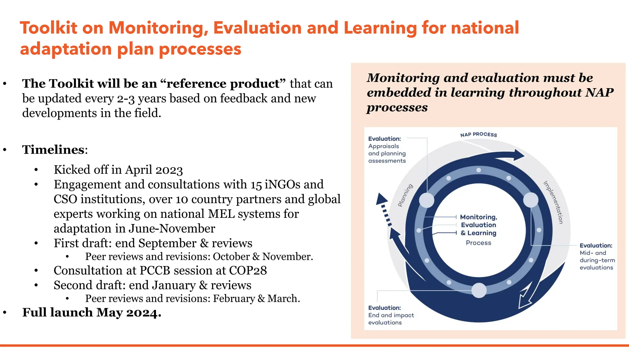 Toolkit on Monitoring, Evaluation and Learning for national
adaptation plan processes
• The Toolkit will be an “reference product” that can
be updated every 2-3 years based on feedback and new
developments in the field.
• Timelines:
• Kicked off in April 2023
• Engagement and consultations with 15 iNGOs and
CSO institutions, over 10 country partners and global
experts working on national MEL systems for
adaptation in June-November
• First draft: end September & reviews
• Peer reviews and revisions: October & November.
• Consultation at PCCB session at COP28
• Second draft: end January & reviews
• Peer reviews and revisions: February & March.
• Full launch May 2024.
Monitoring and evaluation must be
embedded in learning throughout NAP
processes
 