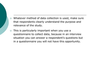  Whatever method of data collection is used, make sure
that respondents clearly understand the purpose and
relevance of the study.
 This is particularly important when you use a
questionnaire to collect data, because in an interview
situation you can answer a respondent’s questions but
in a questionnaire you will not have this opportunity.
 