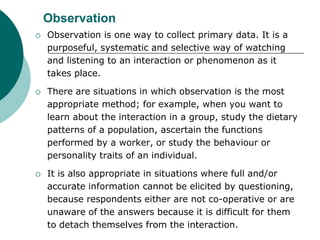 Observation
 Observation is one way to collect primary data. It is a
purposeful, systematic and selective way of watching
and listening to an interaction or phenomenon as it
takes place.
 There are situations in which observation is the most
appropriate method; for example, when you want to
learn about the interaction in a group, study the dietary
patterns of a population, ascertain the functions
performed by a worker, or study the behaviour or
personality traits of an individual.
 It is also appropriate in situations where full and/or
accurate information cannot be elicited by questioning,
because respondents either are not co-operative or are
unaware of the answers because it is difficult for them
to detach themselves from the interaction.
 