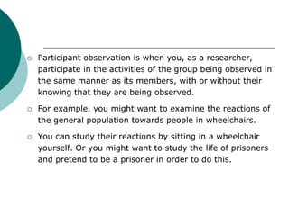  Participant observation is when you, as a researcher,
participate in the activities of the group being observed in
the same manner as its members, with or without their
knowing that they are being observed.
 For example, you might want to examine the reactions of
the general population towards people in wheelchairs.
 You can study their reactions by sitting in a wheelchair
yourself. Or you might want to study the life of prisoners
and pretend to be a prisoner in order to do this.
 