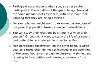  Participant observation is when you, as a researcher,
participate in the activities of the group being observed in
the same manner as its members, with or without their
knowing that they are being observed.
 For example, you might want to examine the reactions of
the general population towards people in wheelchairs.
 You can study their reactions by sitting in a wheelchair
yourself. Or you might want to study the life of prisoners
and pretend to be a prisoner in order to do this.
 Non-participant observation, on the other hand, is when
you, as a researcher, do not get involved in the activities
of the group but remain a passive observer, watching and
listening to its activities and drawing conclusions from
this.
 