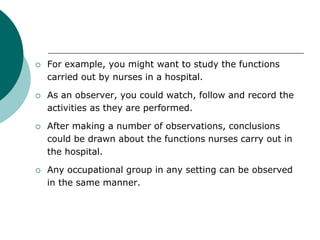  For example, you might want to study the functions
carried out by nurses in a hospital.
 As an observer, you could watch, follow and record the
activities as they are performed.
 After making a number of observations, conclusions
could be drawn about the functions nurses carry out in
the hospital.
 Any occupational group in any setting can be observed
in the same manner.
 
