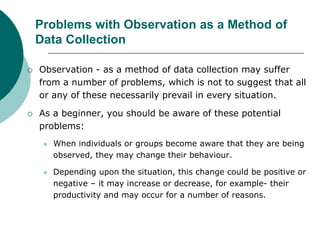 Problems with Observation as a Method of
Data Collection
 Observation - as a method of data collection may suffer
from a number of problems, which is not to suggest that all
or any of these necessarily prevail in every situation.
 As a beginner, you should be aware of these potential
problems:
 When individuals or groups become aware that they are being
observed, they may change their behaviour.
 Depending upon the situation, this change could be positive or
negative – it may increase or decrease, for example- their
productivity and may occur for a number of reasons.
 