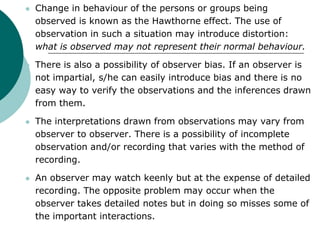  Change in behaviour of the persons or groups being
observed is known as the Hawthorne effect. The use of
observation in such a situation may introduce distortion:
what is observed may not represent their normal behaviour.
 There is also a possibility of observer bias. If an observer is
not impartial, s/he can easily introduce bias and there is no
easy way to verify the observations and the inferences drawn
from them.
 The interpretations drawn from observations may vary from
observer to observer. There is a possibility of incomplete
observation and/or recording that varies with the method of
recording.
 An observer may watch keenly but at the expense of detailed
recording. The opposite problem may occur when the
observer takes detailed notes but in doing so misses some of
the important interactions.
 